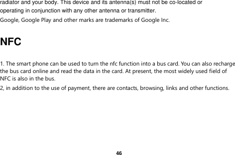   46  radiator and your body. This device and its antenna(s) must not be co-located or operating in conjunction with any other antenna or transmitter. Google, Google Play and other marks are trademarks of Google Inc.  NFC  1. The smart phone can be used to turn the nfc function into a bus card. You can also recharge the bus card online and read the data in the card. At present, the most widely used field of NFC is also in the bus. 2, in addition to the use of payment, there are contacts, browsing, links and other functions.  