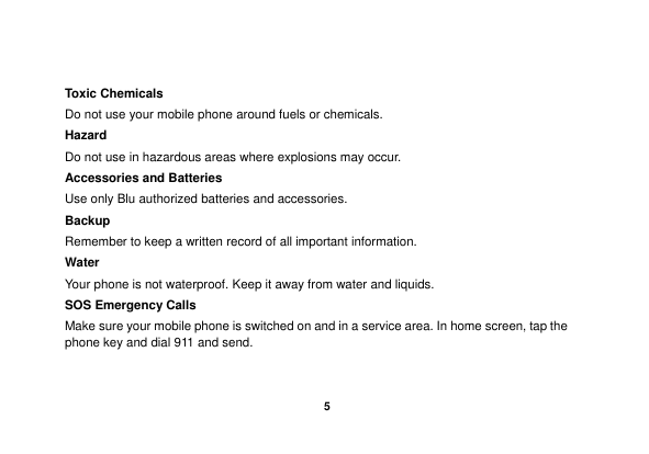    5   Toxic Chemicals Do not use your mobile phone around fuels or chemicals. Hazard Do not use in hazardous areas where explosions may occur. Accessories and Batteries Use only Blu authorized batteries and accessories. Backup Remember to keep a written record of all important information. Water   Your phone is not waterproof. Keep it away from water and liquids. SOS Emergency Calls Make sure your mobile phone is switched on and in a service area. In home screen, tap the phone key and dial 911 and send. 