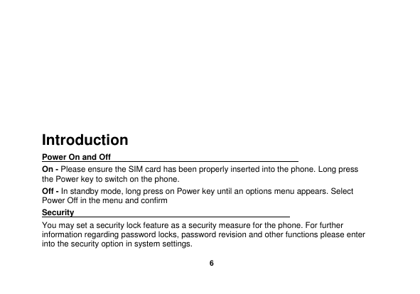    6     Introduction Power On and Off                                                                                         On - Please ensure the SIM card has been properly inserted into the phone. Long press the Power key to switch on the phone. Off - In standby mode, long press on Power key until an options menu appears. Select Power Off in the menu and confirm Security                                                      You may set a security lock feature as a security measure for the phone. For further information regarding password locks, password revision and other functions please enter into the security option in system settings. 