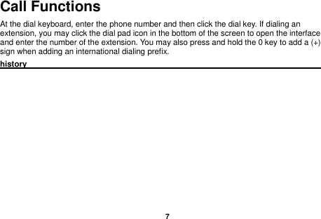    7  Call Functions                                                                                                           At the dial keyboard, enter the phone number and then click the dial key. If dialing an extension, you may click the dial pad icon in the bottom of the screen to open the interface and enter the number of the extension. You may also press and hold the 0 key to add a (+) sign when adding an international dialing prefix. history                                                                                              