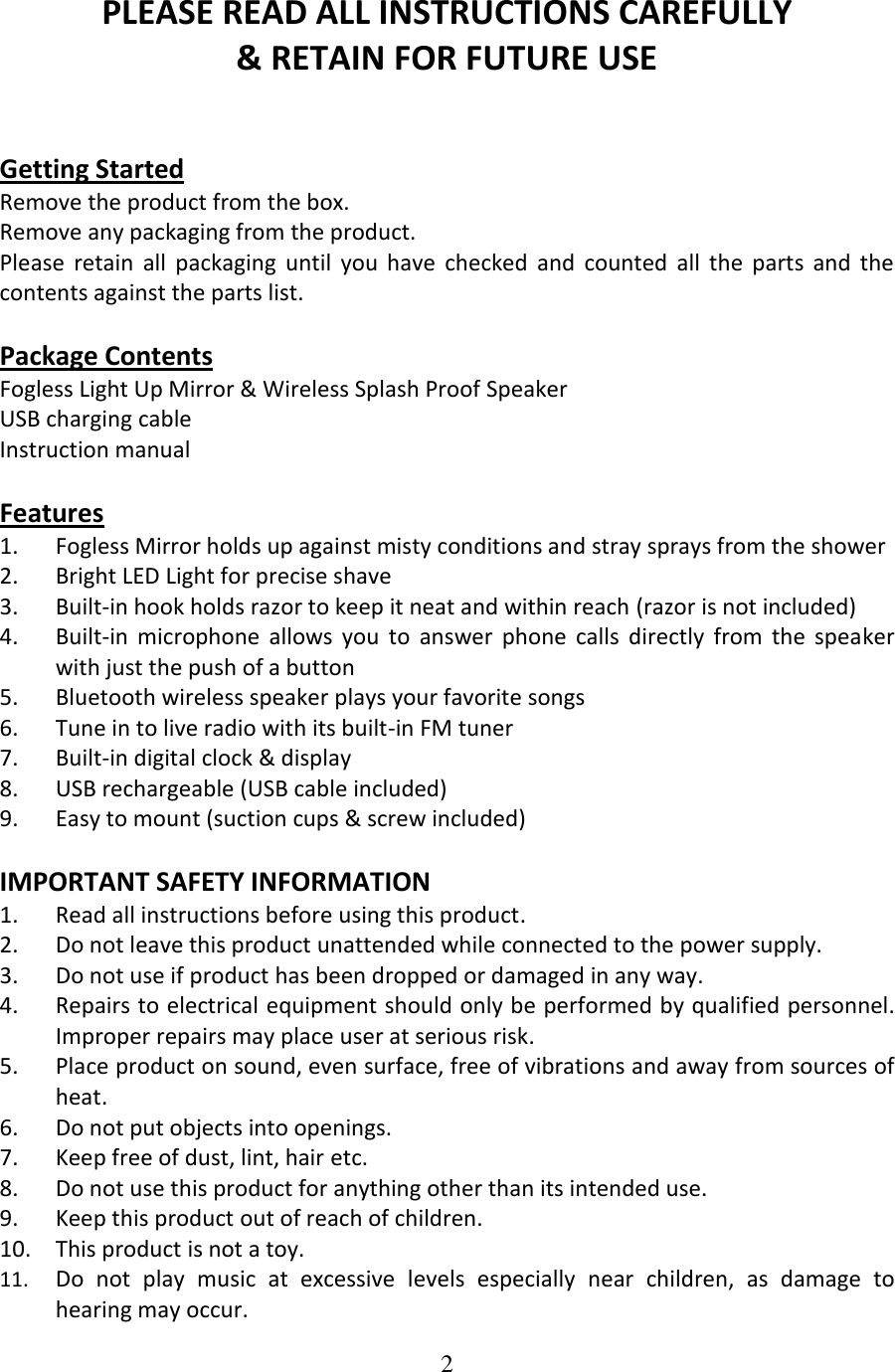 2  PLEASE READ ALL INSTRUCTIONS CAREFULLY  &amp; RETAIN FOR FUTURE USE   Getting Started Remove the product from the box. Remove any packaging from the product. Please  retain  all  packaging  until  you  have  checked  and  counted  all  the  parts  and  the contents against the parts list.  Package Contents Fogless Light Up Mirror &amp; Wireless Splash Proof Speaker USB charging cable Instruction manual  Features 1. Fogless Mirror holds up against misty conditions and stray sprays from the shower 2. Bright LED Light for precise shave 3. Built-in hook holds razor to keep it neat and within reach (razor is not included) 4. Built-in  microphone  allows  you  to  answer  phone  calls  directly  from  the  speaker with just the push of a button 5. Bluetooth wireless speaker plays your favorite songs 6. Tune in to live radio with its built-in FM tuner 7. Built-in digital clock &amp; display 8. USB rechargeable (USB cable included) 9. Easy to mount (suction cups &amp; screw included)  IMPORTANT SAFETY INFORMATION 1. Read all instructions before using this product. 2. Do not leave this product unattended while connected to the power supply. 3. Do not use if product has been dropped or damaged in any way. 4. Repairs to electrical equipment should only be performed by qualified personnel. Improper repairs may place user at serious risk. 5. Place product on sound, even surface, free of vibrations and away from sources of heat. 6. Do not put objects into openings. 7. Keep free of dust, lint, hair etc. 8. Do not use this product for anything other than its intended use. 9. Keep this product out of reach of children. 10. This product is not a toy. 11. Do  not  play  music  at  excessive  levels  especially  near  children,  as  damage  to hearing may occur. 