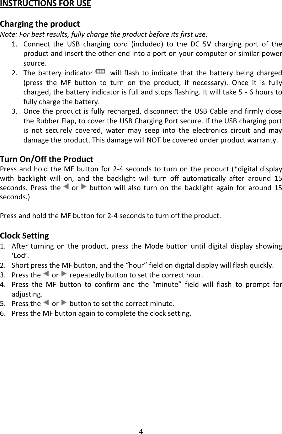 4  INSTRUCTIONS FOR USE  Charging the product Note: For best results, fully charge the product before its first use. 1. Connect  the  USB  charging  cord  (included)  to  the  DC  5V  charging  port  of  the product and insert the other end into a port on your computer or similar power source. 2. The  battery  indicator   will  flash  to  indicate  that  the  battery  being  charged (press  the  MF  button  to  turn  on  the  product,  if  necessary).  Once  it  is  fully charged, the battery indicator is full and stops flashing. It will take 5 - 6 hours to fully charge the battery. 3. Once the  product is fully recharged, disconnect the USB Cable  and firmly close the Rubber Flap, to cover the USB Charging Port secure. If the USB charging port is  not  securely  covered,  water  may  seep  into  the  electronics  circuit  and  may damage the product. This damage will NOT be covered under product warranty.  Turn On/Off the Product Press and  hold the  MF button for 2-4  seconds to turn on  the product  (*digital display with  backlight  will  on,  and  the  backlight  will  turn  off  automatically  after  around  15 seconds.  Press  the   or   button  will  also  turn  on  the  backlight  again  for  around  15 seconds.)  Press and hold the MF button for 2-4 seconds to turn off the product.  Clock Setting 1. After  turning  on  the  product,  press  the  Mode  button  until  digital  display  showing ‘Lod’. 2. Short press the MF button, and the “hour” field on digital display will flash quickly. 3. Press the   or   repeatedly button to set the correct hour. 4. Press  the  MF  button  to  confirm  and  the  “minute”  field  will  flash  to  prompt  for adjusting. 5. Press the   or   button to set the correct minute. 6. Press the MF button again to complete the clock setting.  