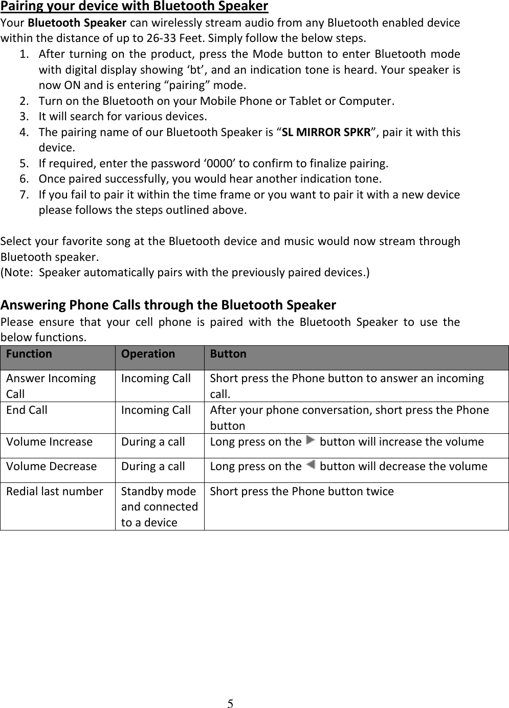 5  Pairing your device with Bluetooth Speaker  Your Bluetooth Speaker can wirelessly stream audio from any Bluetooth enabled device within the distance of up to 26-33 Feet. Simply follow the below steps.  1. After turning on  the product, press the Mode button to enter Bluetooth mode with digital display showing ‘bt’, and an indication tone is heard. Your speaker is now ON and is entering “pairing” mode. 2. Turn on the Bluetooth on your Mobile Phone or Tablet or Computer. 3. It will search for various devices. 4. The pairing name of our Bluetooth Speaker is “SL MIRROR SPKR”, pair it with this device. 5. If required, enter the password ‘0000’ to confirm to finalize pairing. 6. Once paired successfully, you would hear another indication tone. 7. If you fail to pair it within the time frame or you want to pair it with a new device please follows the steps outlined above.  Select your favorite song at the Bluetooth device and music would now stream through Bluetooth speaker. (Note:  Speaker automatically pairs with the previously paired devices.)  Answering Phone Calls through the Bluetooth Speaker Please  ensure  that  your  cell  phone  is  paired  with  the  Bluetooth  Speaker  to  use  the below functions. Function Operation Button Answer Incoming Call  Incoming Call  Short press the Phone button to answer an incoming call.  End Call  Incoming Call  After your phone conversation, short press the Phone button Volume Increase During a call Long press on the   button will increase the volume Volume Decrease During a call Long press on the   button will decrease the volume Redial last number Standby mode and connected to a device Short press the Phone button twice  