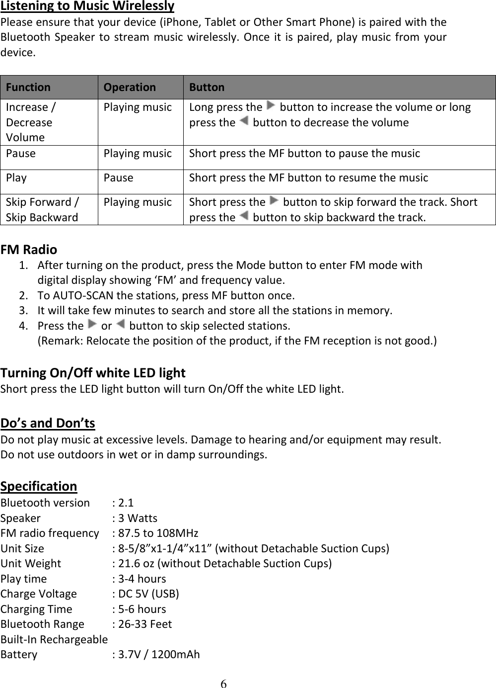 6  Listening to Music Wirelessly Please ensure that your device (iPhone, Tablet or Other Smart Phone) is paired with the Bluetooth  Speaker  to stream  music wirelessly. Once  it is paired,  play music  from  your device.  Function Operation Button Increase / Decrease Volume  Playing music Long press the   button to increase the volume or long press the   button to decrease the volume Pause Playing music Short press the MF button to pause the music  Play Pause Short press the MF button to resume the music  Skip Forward / Skip Backward Playing music Short press the   button to skip forward the track. Short press the   button to skip backward the track.  FM Radio 1. After turning on the product, press the Mode button to enter FM mode with digital display showing ‘FM’ and frequency value. 2. To AUTO-SCAN the stations, press MF button once. 3. It will take few minutes to search and store all the stations in memory. 4. Press the   or   button to skip selected stations. (Remark: Relocate the position of the product, if the FM reception is not good.)  Turning On/Off white LED light Short press the LED light button will turn On/Off the white LED light.  Do’s and Don’ts Do not play music at excessive levels. Damage to hearing and/or equipment may result. Do not use outdoors in wet or in damp surroundings.  Specification Bluetooth version  : 2.1 Speaker    : 3 Watts FM radio frequency  : 87.5 to 108MHz Unit Size    : 8-5/8”x1-1/4”x11” (without Detachable Suction Cups) Unit Weight    : 21.6 oz (without Detachable Suction Cups) Play time             : 3-4 hours Charge Voltage  : DC 5V (USB) Charging Time   : 5-6 hours Bluetooth Range  : 26-33 Feet Built-In Rechargeable  Battery     : 3.7V / 1200mAh 