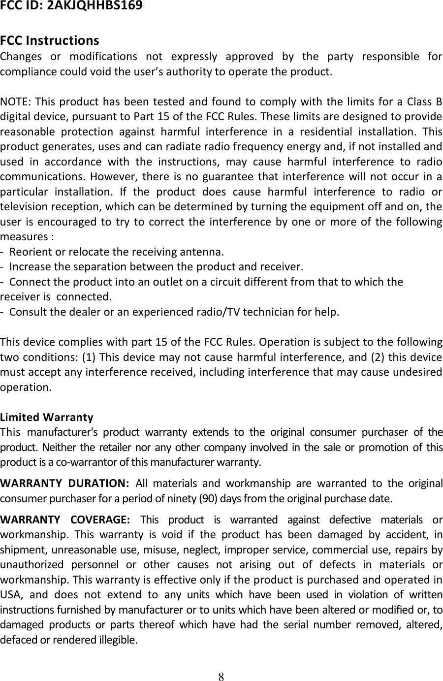 8  FCC ID: 2AKJQHHBS169  FCC Instructions Changes  or  modifications  not  expressly  approved  by  the  party  responsible  for compliance could void the user’s authority to operate the product.  NOTE: This product  has been tested and found to  comply with the limits  for a  Class B digital device, pursuant to Part 15 of the FCC Rules. These limits are designed to provide reasonable  protection  against  harmful  interference  in  a  residential  installation.  This product generates, uses and can radiate radio frequency energy and, if not installed and used  in  accordance  with  the  instructions,  may  cause  harmful  interference  to  radio communications.  However, there  is no  guarantee that interference  will not  occur  in  a particular  installation.  If  the  product  does  cause  harmful  interference  to  radio  or television reception, which can be determined by turning the equipment off and on, the user  is encouraged  to  try  to  correct  the  interference  by  one or  more of  the  following measures : -  Reorient or relocate the receiving antenna. -  Increase the separation between the product and receiver. -  Connect the product into an outlet on a circuit different from that to which the receiver is  connected. -  Consult the dealer or an experienced radio/TV technician for help.  This device complies with part 15 of the FCC Rules. Operation is subject to the following two conditions: (1) This device may not cause harmful interference, and (2) this device must accept any interference received, including interference that may cause undesired operation.  Limited Warranty This manufacturer&apos;s  product  warranty  extends  to  the  original  consumer  purchaser  of  the product. Neither the  retailer  nor  any other  company involved  in the  sale or  promotion of  this product is a co-warrantor of this manufacturer warranty. WARRANTY  DURATION:  All  materials  and  workmanship  are  warranted  to  the  original consumer purchaser for a period of ninety (90) days from the original purchase date. WARRANTY  COVERAGE:  This  product  is  warranted  against  defective  materials  or workmanship.  This  warranty  is  void  if  the  product  has  been  damaged  by  accident,  in shipment, unreasonable use, misuse, neglect, improper service, commercial use, repairs by unauthorized  personnel  or  other  causes  not  arising  out  of  defects  in  materials  or workmanship. This warranty is effective only if the product is purchased and operated in USA,  and  does  not  extend  to  any  units  which  have  been  used  in  violation  of  written instructions furnished by manufacturer or to units which have been altered or modified or, to damaged  products  or  parts  thereof  which  have  had  the  serial  number  removed,  altered, defaced or rendered illegible. 