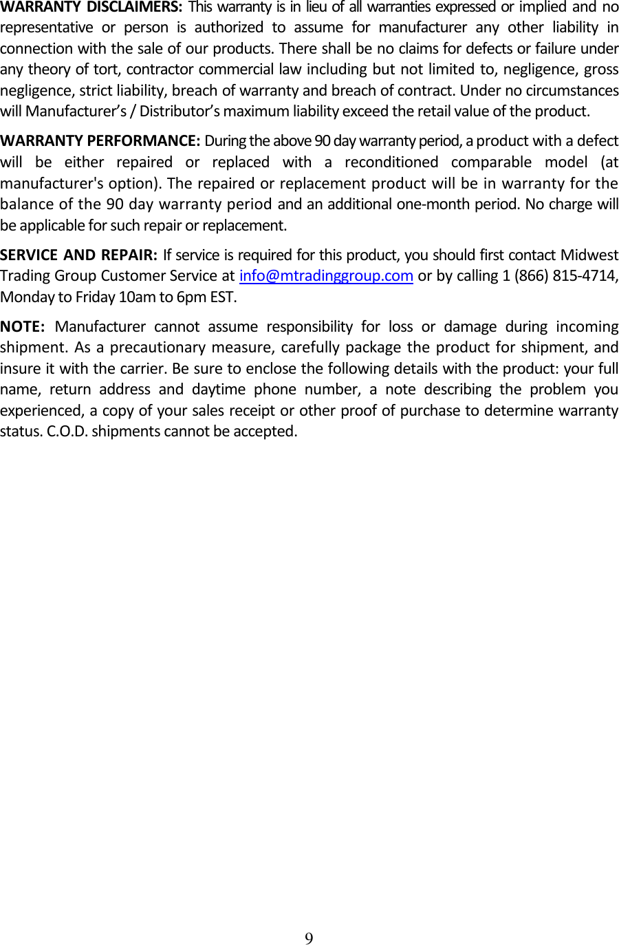 9  WARRANTY  DISCLAIMERS: This warranty is in lieu of all warranties expressed or implied and no representative  or  person  is  authorized  to  assume  for  manufacturer  any  other  liability  in connection with the sale of our products. There shall be no claims for defects or failure under any theory of tort, contractor commercial law including but not limited to, negligence, gross negligence, strict liability, breach of warranty and breach of contract. Under no circumstances will Manufacturer’s / Distributor’s maximum liability exceed the retail value of the product. WARRANTY PERFORMANCE: During the above 90 day warranty period, a product with a defect will  be  either  repaired  or  replaced  with  a  reconditioned  comparable  model  (at manufacturer&apos;s option). The repaired or replacement product will be in warranty for the balance of the 90 day warranty period and an additional one-month period. No charge will be applicable for such repair or replacement. SERVICE AND REPAIR: If service is required for this product, you should first contact Midwest Trading Group Customer Service at info@mtradinggroup.com or by calling 1 (866) 815-4714, Monday to Friday 10am to 6pm EST. NOTE:  Manufacturer  cannot  assume  responsibility  for  loss  or  damage  during  incoming shipment. As a precautionary measure,  carefully  package the product for shipment, and insure it with the carrier. Be sure to enclose the following details with the product: your full name,  return  address  and  daytime  phone  number,  a  note  describing  the  problem  you experienced, a copy of your sales receipt or other proof of purchase to determine warranty status. C.O.D. shipments cannot be accepted. 