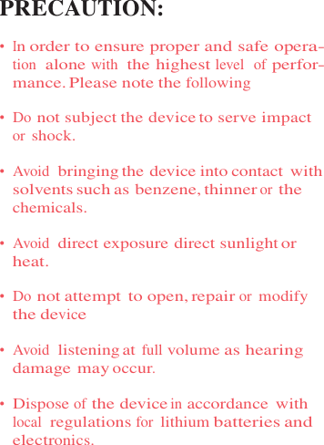 PRECAUTION:  •  In order to ensure proper and safe opera- tion  alone with  the highest level  of perfor- mance. Please note the following  •  Do not subject the device to serve impact or shock.  •  Avoid  bringing the device into contact with solvents such as benzene, thinner or the chemicals.  •  Avoid  direct exposure direct sunlight or heat.  •  Do not attempt to open, repair or modify the device  •  Avoid  listening at full volume as hearing damage may occur.  •  Dispose of the device in accordance  with local  regulations for lithium batteries and electronics. 