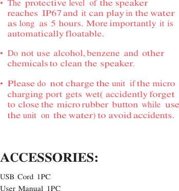 •  The protective level  of the speaker reaches  IP67 and it can play in the water as long  as 5 hours. More importantly it is automatically floatable.  •  Do not use alcohol, benzene  and other chemicals to clean the speaker.  •  Please do not charge the unit  if the micro charging port gets wet( accidently forget to close the micro rubber button while  use the unit  on the water) to avoid accidents.    ACCESSORIES:  USB Cord 1PC User Manual  1PC 