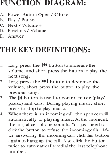   FUNCTION DIAGRAM:  A.  Power Button Open / Close B.   Play  / Pause C.   Next / Volume + D.  Previous / Volume - E.   Answer  THE KEY DEFINITIONS:  1.     Long  press the   button to increase the volume, and short press the button to play  the next song. 2.    Long  press the      button to decrease the volume, short  press  the button to play  the previous song. 3.    The   button is used to control music (play/ pause) and calls.  During playing music, short press to stop to play  music. 4.    When there is an incoming call, the speaker will automatically to playing music. At the moment, the ring  of cell phone sounds. You  just  need to click the button  to refuse  the incoming calls.  Af- ter answering  the incoming call, click this button again to hang up the call. Also  click the button twice to automatically redial the last telephone number. 