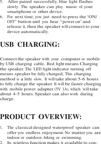 5.   After paired successfully, blue light flashes slowly.  The speaker can play  music of your smartphone or other device. 6.    For next time, you  just  need to press the “ON/ OFF” button until  you hear “power on” and release it, then the speaker will connect to your device automatically.  USB  CHARGING:  Connect the speaker with  your  computer or mobile by USB charging cable. Red light means Charging the speaker. The  LED light indicator turning off means speaker be fully charged, This charging method is a little  slow.  It will take about 5-6 hours to fully charge the speaker. It will be faster charging with mobile power adapter (5V 1A), which  will take about 4-5 hours. Speaker can also work during charge.   PRODUCT OVERVIEW:  1.     The classical designed waterproof speaker can offer you endless enjoyment. No matter you are indoor or outdoor, hiking or swimming. 2.    Its wireless function makes it available to con- 