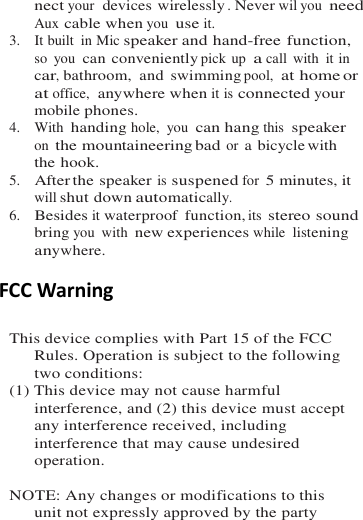 nect your  devices wirelessly . Never wil you need Aux cable when you use it. 3.    It built  in Mic speaker and hand-free function, so  you can conveniently pick up a call  with  it in car, bathroom,  and  swimming pool,  at home or at office,  anywhere when it is connected your mobile phones. 4.    With  handing hole,  you can hang this speaker on the mountaineering bad or a bicycle with the hook. 5.   After the speaker is suspened for 5 minutes, it will shut down automatically. 6.   Besides it waterproof  function, its stereo sound bring you  with new experiences while listening anywhere.  FCC Warning  This device complies with Part 15 of the FCC Rules. Operation is subject to the following two conditions: (1) This device may not cause harmful interference, and (2) this device must accept any interference received, including interference that may cause undesired operation.  NOTE: Any changes or modifications to this unit not expressly approved by the party 