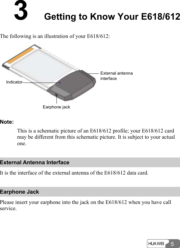 HUA WEI 53  Getting to Know Your E618/612 The following is an illustration of your E618/612: IndicatorEarphone jackExternal antenna interface Note: This is a schematic picture of an E618/612 profile; your E618/612 card may be different from this schematic picture. It is subject to your actual one. External Antenna Interface It is the interface of the external antenna of the E618/612 data card. Earphone Jack Please insert your earphone into the jack on the E618/612 when you have call service. 