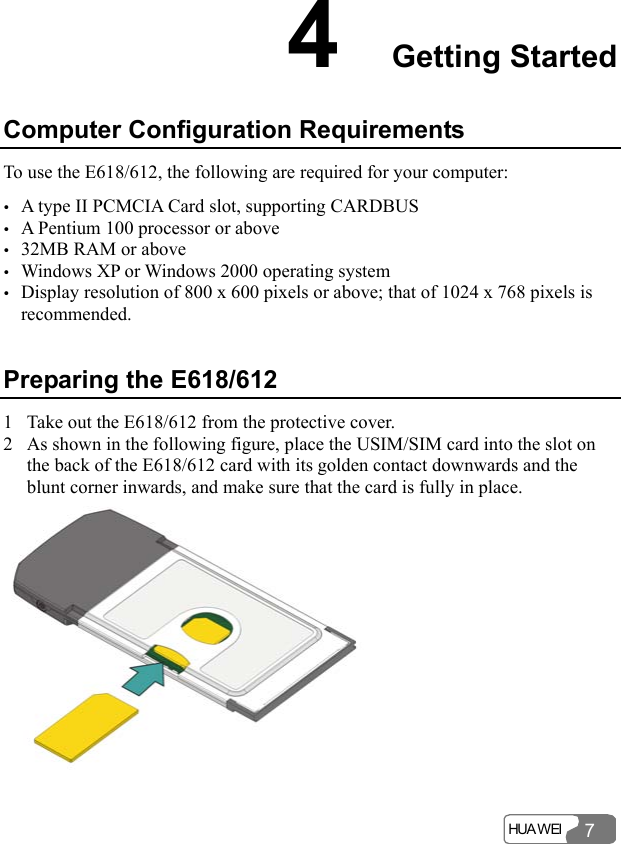  HUA WEI 74  Getting Started Computer Configuration Requirements To use the E618/612, the following are required for your computer: y A type II PCMCIA Card slot, supporting CARDBUS y A Pentium 100 processor or above y 32MB RAM or above y Windows XP or Windows 2000 operating system y Display resolution of 800 x 600 pixels or above; that of 1024 x 768 pixels is recommended. Preparing the E618/612 1 Take out the E618/612 from the protective cover. 2 As shown in the following figure, place the USIM/SIM card into the slot on the back of the E618/612 card with its golden contact downwards and the blunt corner inwards, and make sure that the card is fully in place.   