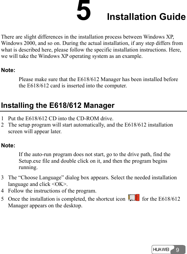  HUA WEI 95  Installation Guide There are slight differences in the installation process between Windows XP, Windows 2000, and so on. During the actual installation, if any step differs from what is described here, please follow the specific installation instructions. Here, we will take the Windows XP operating system as an example. Note: Please make sure that the E618/612 Manager has been installed before the E618/612 card is inserted into the computer. Installing the E618/612 Manager 1 Put the E618/612 CD into the CD-ROM drive. 2 The setup program will start automatically, and the E618/612 installation screen will appear later. Note: If the auto-run program does not start, go to the drive path, find the Setup.exe file and double click on it, and then the program begins running. 3 The “Choose Language” dialog box appears. Select the needed installation language and click &lt;OK&gt;. 4 Follow the instructions of the program. 5 Once the installation is completed, the shortcut icon    for the E618/612 Manager appears on the desktop. 