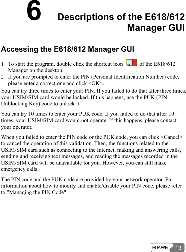  HUA WEI 136  Descriptions of the E618/612 Manager GUI   Accessing the E618/612 Manager GUI 1 To start the program, double click the shortcut icon    of the E618/612 Manager on the desktop. 2 If you are prompted to enter the PIN (Personal Identification Number) code, please enter a correct one and click &lt;OK&gt;. You can try three times to enter your PIN. If you failed to do that after three times, your USIM/SIM card would be locked. If this happens, use the PUK (PIN Unblocking Key) code to unlock it. You can try 10 times to enter your PUK code. If you failed to do that after 10 times, your USIM/SIM card would not operate. If this happens, please contact your operator. When you failed to enter the PIN code or the PUK code, you can click &lt;Cancel&gt; to cancel the operation of this validation. Then, the functions related to the USIM/SIM card such as connecting to the Internet, making and answering calls, sending and receiving text messages, and reading the messages recorded in the USIM/SIM card will be unavailable for you. However, you can still make emergency calls. The PIN code and the PUK code are provided by your network operator. For information about how to modify and enable/disable your PIN code, please refer to &quot;Managing the PIN Code&quot;. 