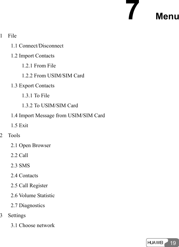  HUA WEI 197  Menu 1  File     1.1 Connect/Disconnect     1.2 Import Contacts         1.2.1 From File         1.2.2 From USIM/SIM Card     1.3 Export Contacts         1.3.1 To File         1.3.2 To USIM/SIM Card     1.4 Import Message from USIM/SIM Card     1.5 Exit 2  Tools     2.1 Open Browser     2.2 Call     2.3 SMS     2.4 Contacts      2.5 Call Register     2.6 Volume Statistic     2.7 Diagnostics 3  Settings     3.1 Choose network 