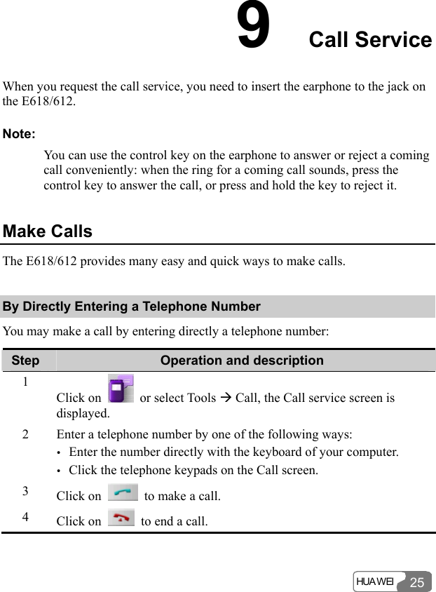  HUA WEI 259  Call Service When you request the call service, you need to insert the earphone to the jack on the E618/612. Note: You can use the control key on the earphone to answer or reject a coming call conveniently: when the ring for a coming call sounds, press the control key to answer the call, or press and hold the key to reject it. Make Calls The E618/612 provides many easy and quick ways to make calls. By Directly Entering a Telephone Number You may make a call by entering directly a telephone number: Step  Operation and description 1 Click on   or select Tools Æ Call, the Call service screen is displayed. 2  Enter a telephone number by one of the following ways: y Enter the number directly with the keyboard of your computer. y Click the telephone keypads on the Call screen. 3  Click on    to make a call. 4  Click on    to end a call.  