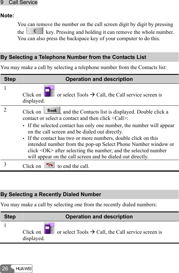 9  Call Service HUA WEI 26 Note: You can remove the number on the call screen digit by digit by pressing the    key. Pressing and holding it can remove the whole number. You can also press the backspace key of your computer to do this. By Selecting a Telephone Number from the Contacts List You may make a call by selecting a telephone number from the Contacts list: Step  Operation and description 1 Click on   or select Tools Æ Call, the Call service screen is displayed. 2  Click on  , and the Contacts list is displayed. Double click a contact or select a contact and then click &lt;Call&gt;: y If the selected contact has only one number, the number will appear on the call screen and be dialed out directly. y If the contact has two or more numbers, double click on this intended number from the pop-up Select Phone Number window or click &lt;OK&gt; after selecting the number; and the selected number will appear on the call screen and be dialed out directly. 3  Click on    to end the call.  By Selecting a Recently Dialed Number You may make a call by selecting one from the recently dialed numbers: Step  Operation and description 1 Click on   or select Tools Æ Call, the Call service screen is displayed. 