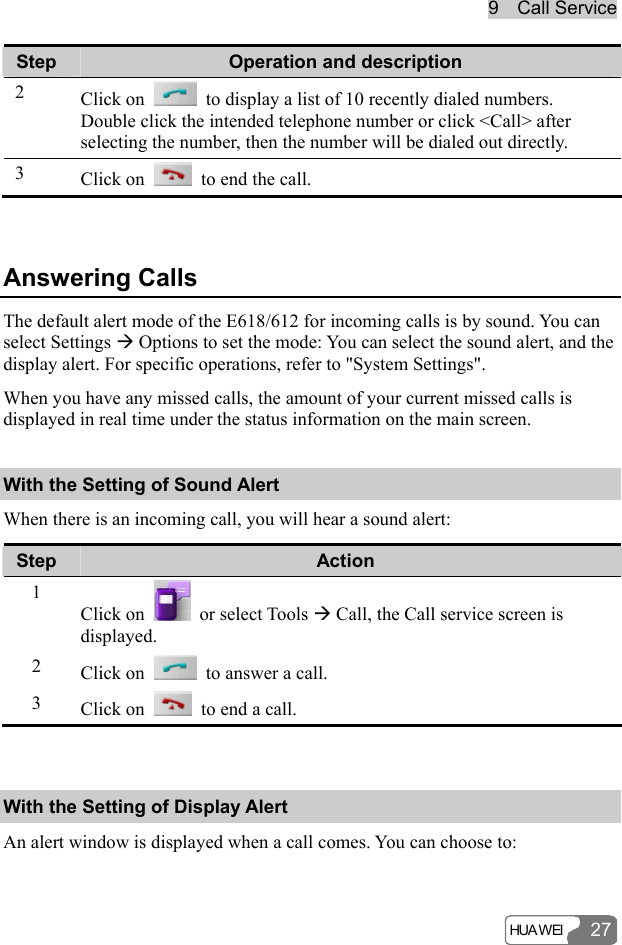 9  Call Service HUA WEI 27Step  Operation and description 2  Click on    to display a list of 10 recently dialed numbers. Double click the intended telephone number or click &lt;Call&gt; after selecting the number, then the number will be dialed out directly. 3  Click on    to end the call.  Answering Calls The default alert mode of the E618/612 for incoming calls is by sound. You can select Settings Æ Options to set the mode: You can select the sound alert, and the display alert. For specific operations, refer to &quot;System Settings&quot;. When you have any missed calls, the amount of your current missed calls is displayed in real time under the status information on the main screen. With the Setting of Sound Alert When there is an incoming call, you will hear a sound alert: Step  Action 1 Click on   or select Tools Æ Call, the Call service screen is displayed. 2  Click on    to answer a call. 3  Click on    to end a call.  With the Setting of Display Alert An alert window is displayed when a call comes. You can choose to: 