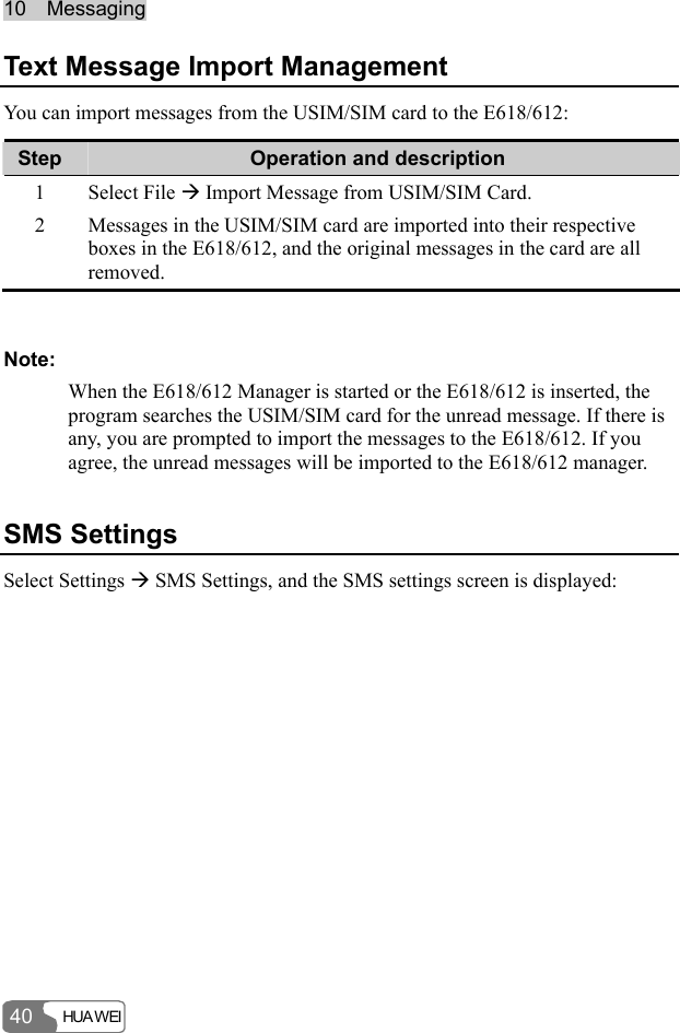 10  Messaging HUA WEI 40 Text Message Import Management You can import messages from the USIM/SIM card to the E618/612: Step  Operation and description 1 Select File Æ Import Message from USIM/SIM Card. 2  Messages in the USIM/SIM card are imported into their respective boxes in the E618/612, and the original messages in the card are all removed.  Note: When the E618/612 Manager is started or the E618/612 is inserted, the program searches the USIM/SIM card for the unread message. If there is any, you are prompted to import the messages to the E618/612. If you agree, the unread messages will be imported to the E618/612 manager. SMS Settings Select Settings Æ SMS Settings, and the SMS settings screen is displayed: 