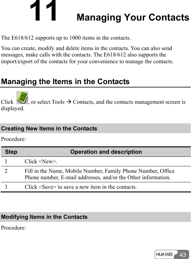  HUA WEI 4311  Managing Your Contacts The E618/612 supports up to 1000 items in the contacts. You can create, modify and delete items in the contacts. You can also send messages, make calls with the contacts. The E618/612 also supports the import/export of the contacts for your convenience to manage the contacts. Managing the Items in the Contacts Click  , or select Tools Æ Contacts, and the contacts management screen is displayed. Creating New Items in the Contacts Procedure: Step  Operation and description 1 Click &lt;New&gt;. 2  Fill in the Name, Mobile Number, Family Phone Number, Office Phone number, E-mail addresses, and/or the Other information. 3  Click &lt;Save&gt; to save a new item in the contacts.  Modifying Items in the Contacts Procedure: 