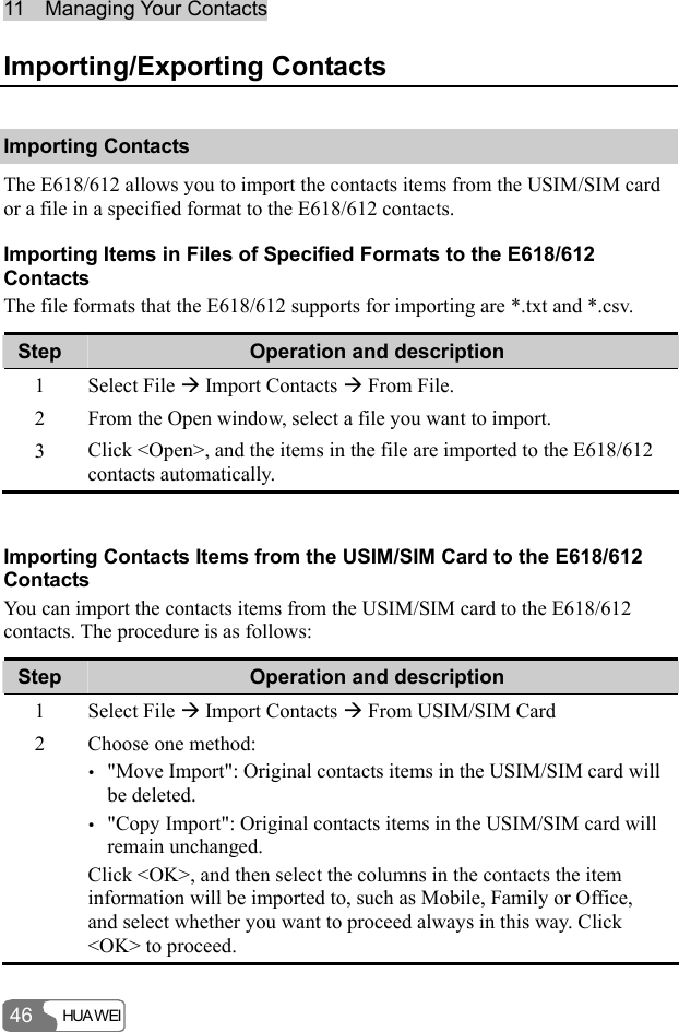 11  Managing Your Contacts HUA WEI 46 Importing/Exporting Contacts Importing Contacts The E618/612 allows you to import the contacts items from the USIM/SIM card or a file in a specified format to the E618/612 contacts. Importing Items in Files of Specified Formats to the E618/612 Contacts The file formats that the E618/612 supports for importing are *.txt and *.csv. Step  Operation and description 1 Select File Æ Import Contacts Æ From File. 2  From the Open window, select a file you want to import. 3  Click &lt;Open&gt;, and the items in the file are imported to the E618/612 contacts automatically.  Importing Contacts Items from the USIM/SIM Card to the E618/612 Contacts You can import the contacts items from the USIM/SIM card to the E618/612 contacts. The procedure is as follows: Step  Operation and description 1 Select File Æ Import Contacts Æ From USIM/SIM Card 2  Choose one method: y &quot;Move Import&quot;: Original contacts items in the USIM/SIM card will be deleted. y &quot;Copy Import&quot;: Original contacts items in the USIM/SIM card will remain unchanged. Click &lt;OK&gt;, and then select the columns in the contacts the item information will be imported to, such as Mobile, Family or Office, and select whether you want to proceed always in this way. Click &lt;OK&gt; to proceed. 