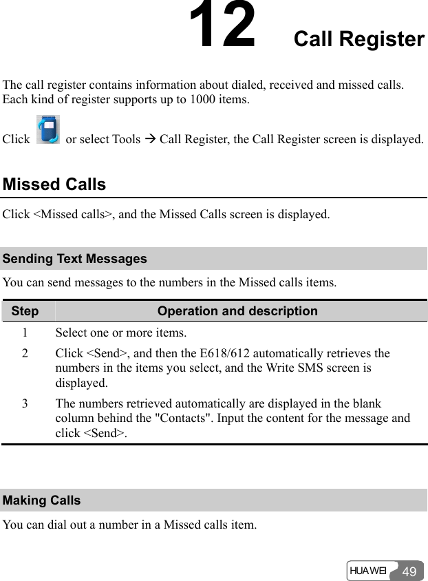  HUA WEI 4912  Call Register The call register contains information about dialed, received and missed calls. Each kind of register supports up to 1000 items. Click   or select Tools Æ Call Register, the Call Register screen is displayed. Missed Calls Click &lt;Missed calls&gt;, and the Missed Calls screen is displayed. Sending Text Messages You can send messages to the numbers in the Missed calls items. Step  Operation and description 1  Select one or more items. 2  Click &lt;Send&gt;, and then the E618/612 automatically retrieves the numbers in the items you select, and the Write SMS screen is displayed. 3  The numbers retrieved automatically are displayed in the blank column behind the &quot;Contacts&quot;. Input the content for the message and click &lt;Send&gt;.  Making Calls You can dial out a number in a Missed calls item. 