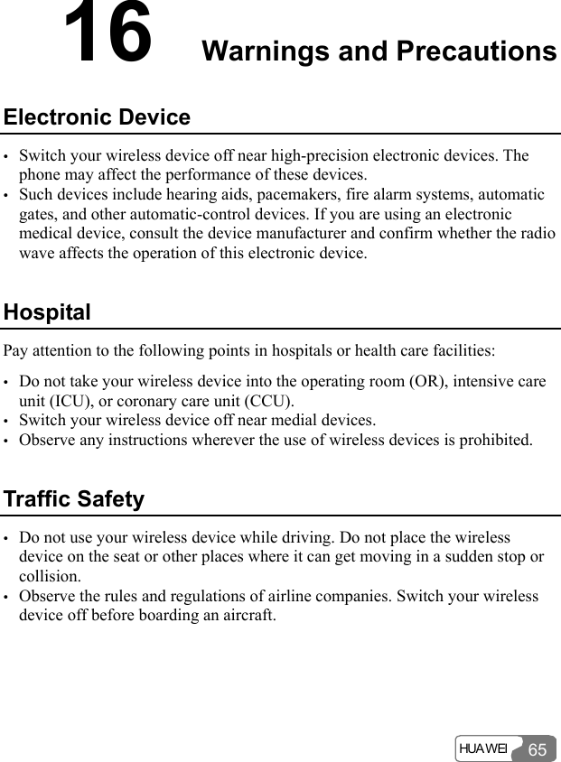  HUA WEI 6516  Warnings and Precautions Electronic Device y Switch your wireless device off near high-precision electronic devices. The phone may affect the performance of these devices. y Such devices include hearing aids, pacemakers, fire alarm systems, automatic gates, and other automatic-control devices. If you are using an electronic medical device, consult the device manufacturer and confirm whether the radio wave affects the operation of this electronic device.   Hospital Pay attention to the following points in hospitals or health care facilities: y Do not take your wireless device into the operating room (OR), intensive care unit (ICU), or coronary care unit (CCU). y Switch your wireless device off near medial devices. y Observe any instructions wherever the use of wireless devices is prohibited. Traffic Safety y Do not use your wireless device while driving. Do not place the wireless device on the seat or other places where it can get moving in a sudden stop or collision.  y Observe the rules and regulations of airline companies. Switch your wireless device off before boarding an aircraft. 