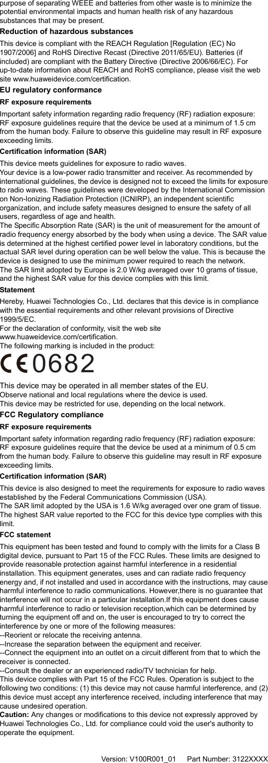 purpose of separating WEEE and batteries from other waste is to minimize the potential environmental impacts and human health risk of any hazardous substances that may be present. Reduction of hazardous substances This device is compliant with the REACH Regulation [Regulation (EC) No 1907/2006] and RoHS Directive Recast (Directive 2011/65/EU). Batteries (if included) are compliant with the Battery Directive (Directive 2006/66/EC). For up-to-date information about REACH and RoHS compliance, please visit the web site www.huaweidevice.com/certification. EU regulatory conformance RF exposure requirements Important safety information regarding radio frequency (RF) radiation exposure:   RF exposure guidelines require that the device be used at a minimum of 1.5 cm from the human body. Failure to observe this guideline may result in RF exposure exceeding limits. Certification information (SAR) This device meets guidelines for exposure to radio waves. Your device is a low-power radio transmitter and receiver. As recommended by international guidelines, the device is designed not to exceed the limits for exposure to radio waves. These guidelines were developed by the International Commission on Non-Ionizing Radiation Protection (ICNIRP), an independent scientific organization, and include safety measures designed to ensure the safety of all users, regardless of age and health. The Specific Absorption Rate (SAR) is the unit of measurement for the amount of radio frequency energy absorbed by the body when using a device. The SAR value is determined at the highest certified power level in laboratory conditions, but the actual SAR level during operation can be well below the value. This is because the device is designed to use the minimum power required to reach the network. The SAR limit adopted by Europe is 2.0 W/kg averaged over 10 grams of tissue, and the highest SAR value for this device complies with this limit.   Statement Hereby, Huawei Technologies Co., Ltd. declares that this device is in compliance with the essential requirements and other relevant provisions of Directive 1999/5/EC.   For the declaration of conformity, visit the web site www.huaweidevice.com/certification. The following marking is included in the product:   0682 This device may be operated in all member states of the EU. Observe national and local regulations where the device is used. This device may be restricted for use, depending on the local network. FCC Regulatory compliance RF exposure requirements   Important safety information regarding radio frequency (RF) radiation exposure:   RF exposure guidelines require that the device be used at a minimum of 0.5 cm from the human body. Failure to observe this guideline may result in RF exposure exceeding limits. Certification information (SAR) This device is also designed to meet the requirements for exposure to radio waves established by the Federal Communications Commission (USA).   The SAR limit adopted by the USA is 1.6 W/kg averaged over one gram of tissue. The highest SAR value reported to the FCC for this device type complies with this limit. FCC statement   This equipment has been tested and found to comply with the limits for a Class B digital device, pursuant to Part 15 of the FCC Rules. These limits are designed to provide reasonable protection against harmful interference in a residential installation. This equipment generates, uses and can radiate radio frequency energy and, if not installed and used in accordance with the instructions, may cause harmful interference to radio communications. However,there is no guarantee that interference will not occur in a particular installation.If this equipment does cause harmful interference to radio or television reception,which can be determined by turning the equipment off and on, the user is encouraged to try to correct the interference by one or more of the following measures: --Reorient or relocate the receiving antenna. --Increase the separation between the equipment and receiver. --Connect the equipment into an outlet on a circuit different from that to which the receiver is connected. --Consult the dealer or an experienced radio/TV technician for help. This device complies with Part 15 of the FCC Rules. Operation is subject to the following two conditions: (1) this device may not cause harmful interference, and (2) this device must accept any interference received, including interference that may cause undesired operation. Caution: Any changes or modifications to this device not expressly approved by Huawei Technologies Co., Ltd. for compliance could void the user&apos;s authority to operate the equipment.     Version: V100R001_01      Part Number: 3122XXXX   