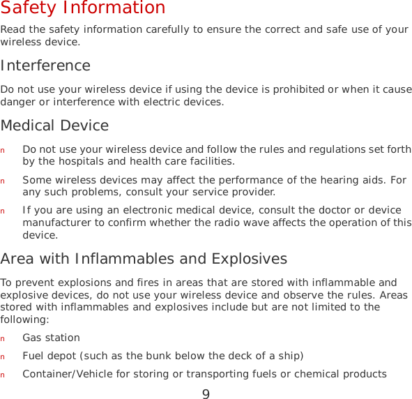 9 Safety Information Read the safety information carefully to ensure the correct and safe use of your wireless device. Interference Do not use your wireless device if using the device is prohibited or when it cause danger or interference with electric devices. Medical Device n Do not use your wireless device and follow the rules and regulations set forth by the hospitals and health care facilities. n Some wireless devices may affect the performance of the hearing aids. For any such problems, consult your service provider. n If you are using an electronic medical device, consult the doctor or device manufacturer to confirm whether the radio wave affects the operation of this device. Area with Inflammables and Explosives To prevent explosions and fires in areas that are stored with inflammable and explosive devices, do not use your wireless device and observe the rules. Areas stored with inflammables and explosives include but are not limited to the following: n Gas station n Fuel depot (such as the bunk below the deck of a ship) n Container/Vehicle for storing or transporting fuels or chemical products 