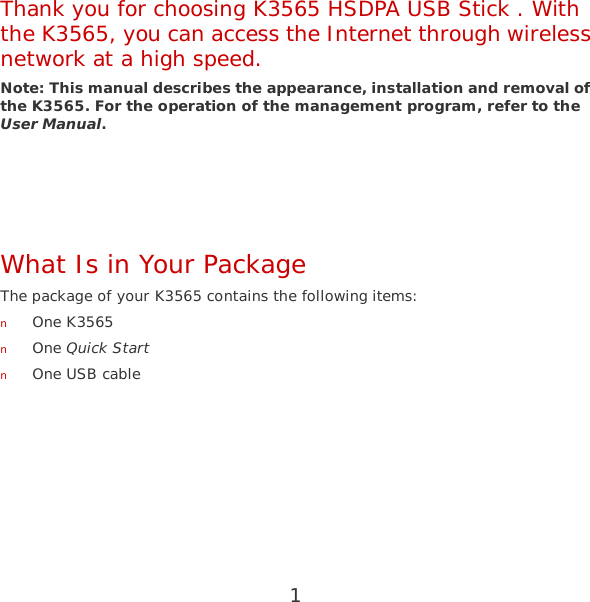 1 Thank you for choosing K3565 HSDPA USB Stick . With the K3565, you can access the Internet through wireless network at a high speed. Note: This manual describes the appearance, installation and removal of the K3565. For the operation of the management program, refer to the User Manual.    What Is in Your Package The package of your K3565 contains the following items: n One K3565 n One Quick Start n One USB cable  