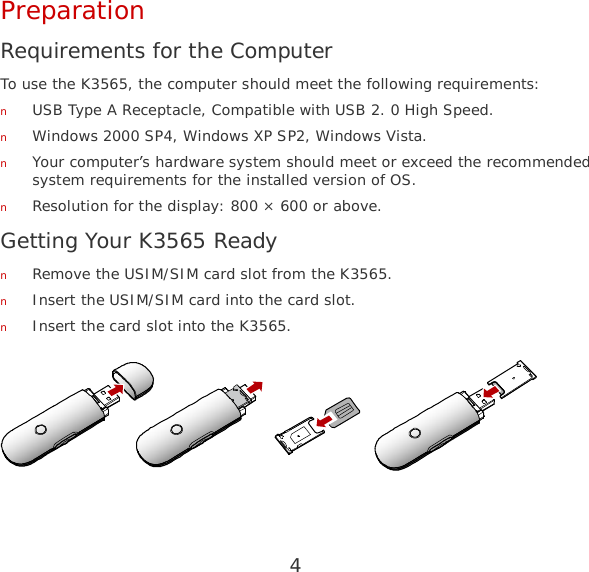 4 Preparation Requirements for the Computer To use the K3565, the computer should meet the following requirements: n USB Type A Receptacle, Compatible with USB 2. 0 High Speed. n Windows 2000 SP4, Windows XP SP2, Windows Vista. n Your computer’s hardware system should meet or exceed the recommended system requirements for the installed version of OS. n Resolution for the display: 800 × 600 or above. Getting Your K3565 Ready n Remove the USIM/SIM card slot from the K3565. n Insert the USIM/SIM card into the card slot. n Insert the card slot into the K3565.   