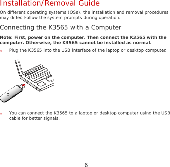 6 Installation/Removal Guide On different operating systems (OSs), the installation and removal procedures may differ. Follow the system prompts during operation. Connecting the K3565 with a Computer Note: First, power on the computer. Then connect the K3565 with the computer. Otherwise, the K3565 cannot be installed as normal. n Plug the K3565 into the USB interface of the laptop or desktop computer.  n You can connect the K3565 to a laptop or desktop computer using the USB cable for better signals. 