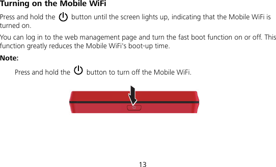  13 Turning on the Mobile WiFi Press and hold the    button until the screen lights up, indicating that the Mobile WiFi is turned on.   You can log in to the web management page and turn the fast boot function on or off. This function greatly reduces the Mobile WiFi&apos;s boot-up time. Note:  Press and hold the    button to turn off the Mobile WiFi. 
