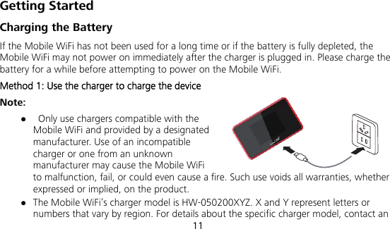  11 Getting Started Charging the Battery If the Mobile WiFi has not been used for a long time or if the battery is fully depleted, the Mobile WiFi may not power on immediately after the charger is plugged in. Please charge the battery for a while before attempting to power on the Mobile WiFi. Method 1: Use the charger to charge the device Note:    Only use chargers compatible with the Mobile WiFi and provided by a designated manufacturer. Use of an incompatible charger or one from an unknown manufacturer may cause the Mobile WiFi to malfunction, fail, or could even cause a fire. Such use voids all warranties, whether expressed or implied, on the product.  The Mobile WiFi’s charger model is HW-050200XYZ. X and Y represent letters or numbers that vary by region. For details about the specific charger model, contact an 