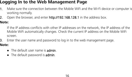  16 Logging In to the Web Management Page 1.  Make sure the connection between the Mobile WiFi and the Wi-Fi device or computer is working normally. 2.  Open the browser, and enter http://192.168.128.1 in the address box. Note: If the IP address conflicts with other IP addresses on the network, the IP address of the Mobile WiFi automatically changes. Check the current IP address on the Mobile WiFi screen.  3.  Enter the user name and password to log in to the web management page. Note:  The default user name is admin.  The default password is admin. 