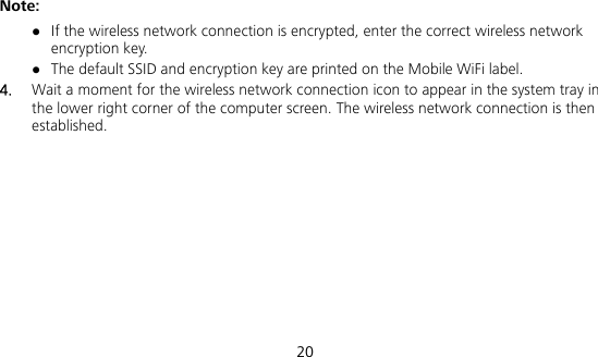  20 Note:  If the wireless network connection is encrypted, enter the correct wireless network encryption key.  The default SSID and encryption key are printed on the Mobile WiFi label. 4.  Wait a moment for the wireless network connection icon to appear in the system tray in the lower right corner of the computer screen. The wireless network connection is then established. 