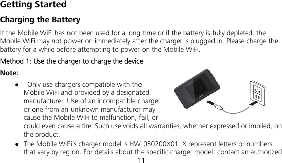 11 Getting Started Charging the Battery If the Mobile WiFi has not been used for a long time or if the battery is fully depleted, the Mobile WiFi may not power on immediately after the charger is plugged in. Please charge the battery for a while before attempting to power on the Mobile WiFi. Method 1: Use the charger to charge the device Note:    Only use chargers compatible with the Mobile WiFi and provided by a designated manufacturer. Use of an incompatible charger or one from an unknown manufacturer may cause the Mobile WiFi to malfunction, fail, or could even cause a fire. Such use voids all warranties, whether expressed or implied, on the product.  The Mobile WiFi’s charger model is HW-050200X01. X represent letters or numbers that vary by region. For details about the specific charger model, contact an authorized 