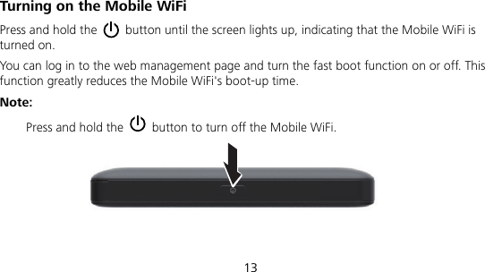  13  Turning on the Mobile WiFi Press and hold the    button until the screen lights up, indicating that the Mobile WiFi is turned on.   You can log in to the web management page and turn the fast boot function on or off. This function greatly reduces the Mobile WiFi&apos;s boot-up time. Note:  Press and hold the    button to turn off the Mobile WiFi. 