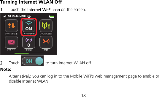  18 Turning Internet WLAN Off   1.  Touch the Internet Wi-Fi icon on the screen.    2.  Touch    to turn Internet WLAN off. Note: Alternatively, you can log in to the Mobile WiFi&apos;s web management page to enable or disable Internet WLAN. 