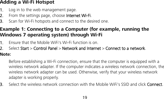  19 Adding a Wi-Fi Hotspot 1.  Log in to the web management page. 2.  From the settings page, choose Internet Wi-Fi. 3.  Scan for Wi-Fi hotspots and connect to the desired one. Example 1: Connecting to a Computer (for example, running the Windows 7 operating system) through Wi-Fi 1.  Ensure that the Mobile WiFi&apos;s Wi-Fi function is on. 2.  Select Start &gt; Control Panel &gt; Network and Internet &gt; Connect to a network. Note:  Before establishing a Wi-Fi connection, ensure that the computer is equipped with a wireless network adapter. If the computer indicates a wireless network connection, the wireless network adapter can be used. Otherwise, verify that your wireless network adapter is working properly. 3.  Select the wireless network connection with the Mobile WiFi&apos;s SSID and click Connect.  