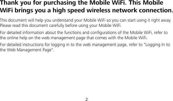 2 Thank you for purchasing the Mobile WiFi. This Mobile WiFi brings you a high speed wireless network connection. This document will help you understand your Mobile WiFi so you can start using it right away. Please read this document carefully before using your Mobile WiFi. For detailed information about the functions and configurations of the Mobile WiFi, refer to the online help on the web management page that comes with the Mobile WiFi. For detailed instructions for logging in to the web management page, refer to &quot;Logging In to the Web Management Page&quot;.      