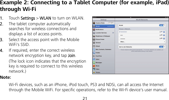  21 Example 2: Connecting to a Tablet Computer (for example, iPad) through Wi-Fi 1.  Touch Settings &gt; WLAN to turn on WLAN. 2.  The tablet computer automatically searches for wireless connections and displays a list of access points. 3.  Select the access point with the Mobile WiFi&apos;s SSID. 4.  If required, enter the correct wireless network encryption key, and tap Join. (The lock icon indicates that the encryption key is required to connect to this wireless network.) Note:  Wi-Fi devices, such as an iPhone, iPod touch, PS3 and NDSi, can all access the Internet through the Mobile WiFi. For specific operations, refer to the Wi-Fi device&apos;s user manual. 