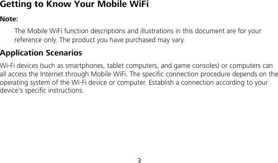 3 Getting to Know Your Mobile WiFi Note:   The Mobile WiFi function descriptions and illustrations in this document are for your reference only. The product you have purchased may vary.   Application Scenarios Wi-Fi devices (such as smartphones, tablet computers, and game consoles) or computers can all access the Internet through Mobile WiFi. The specific connection procedure depends on the operating system of the Wi-Fi device or computer. Establish a connection according to your device&apos;s specific instructions.      