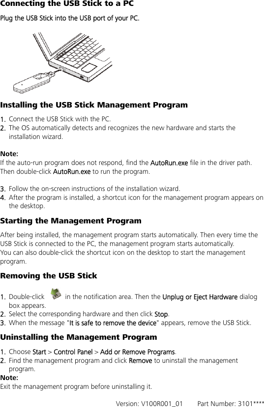 Connecting the USB Stick to a PC Plug the USB Stick into the USB port of your PC.   Installing the USB Stick Management Program   1.  Connect the USB Stick with the PC. 2.  The OS automatically detects and recognizes the new hardware and starts the installation wizard.  Note: If the auto-run program does not respond, find the AutoRun.exe file in the driver path. Then double-click AutoRun.exe to run the program.  3.  Follow the on-screen instructions of the installation wizard. 4.  After the program is installed, a shortcut icon for the management program appears on the desktop. Starting the Management Program After being installed, the management program starts automatically. Then every time the USB Stick is connected to the PC, the management program starts automatically. You can also double-click the shortcut icon on the desktop to start the management program. Removing the USB Stick 1.  Double-click    in the notification area. Then the Unplug or Eject Hardware dialog box appears. 2.  Select the corresponding hardware and then click Stop. 3.  When the message &quot;It is safe to remove the device&quot; appears, remove the USB Stick. Uninstalling the Management Program 1.  Choose Start &gt; Control Panel &gt; Add or Remove Programs. 2.  Find the management program and click Remove to uninstall the management program. Note: Exit the management program before uninstalling it.  Version: V100R001_01    Part Number: 3101**** 