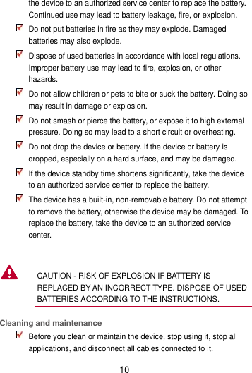 10 the device to an authorized service center to replace the battery. Continued use may lead to battery leakage, fire, or explosion.  Do not put batteries in fire as they may explode. Damaged batteries may also explode.  Dispose of used batteries in accordance with local regulations. Improper battery use may lead to fire, explosion, or other hazards.  Do not allow children or pets to bite or suck the battery. Doing so may result in damage or explosion.  Do not smash or pierce the battery, or expose it to high external pressure. Doing so may lead to a short circuit or overheating.    Do not drop the device or battery. If the device or battery is dropped, especially on a hard surface, and may be damaged.    If the device standby time shortens significantly, take the device to an authorized service center to replace the battery.  The device has a built-in, non-removable battery. Do not attempt to remove the battery, otherwise the device may be damaged. To replace the battery, take the device to an authorized service center.    CAUTION - RISK OF EXPLOSION IF BATTERY IS REPLACED BY AN INCORRECT TYPE. DISPOSE OF USED BATTERIES ACCORDING TO THE INSTRUCTIONS.   Cleaning and maintenance  Before you clean or maintain the device, stop using it, stop all applications, and disconnect all cables connected to it.  