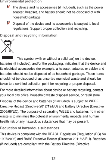 12 Environmental protection  The device and its accessories (if included), such as the power adapter, headset, and battery should not be disposed of with household garbage.  Disposal of the device and its accessories is subject to local regulations. Support proper collection and recycling. Disposal and recycling information   This symbol (with or without a solid bar) on the device, batteries (if included), and/or the packaging, indicates that the device and its electrical accessories (for example, a headset, adapter, or cable) and batteries should not be disposed of as household garbage. These items should not be disposed of as unsorted municipal waste and should be taken to a certified collection point for recycling or proper disposal. For more detailed information about device or battery recycling, contact your local city office, household waste disposal service, or retail store. Disposal of the device and batteries (if included) is subject to WEEE Directive Recast (Directive 2012/19/EU) and Battery Directive (Directive 2006/66/EC). The purpose of separating WEEE and batteries from other waste is to minimize the potential environmental impacts and human health risk of any hazardous substances that may be present. Reduction of hazardous substances This device is compliant with the REACH Regulation [Regulation (EC) No 1907/2006] and RoHS Directive Recast (Directive 2011/65/EU). Batteries (if included) are compliant with the Battery Directive (Directive 