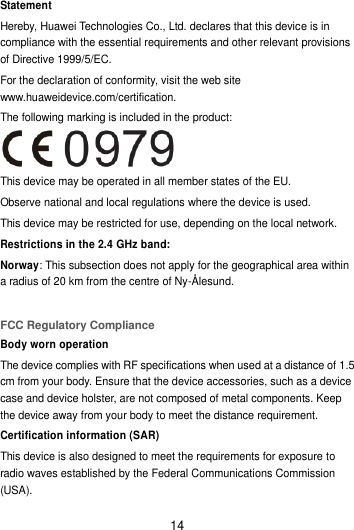 14 Statement Hereby, Huawei Technologies Co., Ltd. declares that this device is in compliance with the essential requirements and other relevant provisions of Directive 1999/5/EC. For the declaration of conformity, visit the web site www.huaweidevice.com/certification. The following marking is included in the product:  This device may be operated in all member states of the EU. Observe national and local regulations where the device is used. This device may be restricted for use, depending on the local network. Restrictions in the 2.4 GHz band: Norway: This subsection does not apply for the geographical area within a radius of 20 km from the centre of Ny-Ålesund.  FCC Regulatory Compliance Body worn operation The device complies with RF specifications when used at a distance of 1.5 cm from your body. Ensure that the device accessories, such as a device case and device holster, are not composed of metal components. Keep the device away from your body to meet the distance requirement. Certification information (SAR) This device is also designed to meet the requirements for exposure to radio waves established by the Federal Communications Commission (USA). 