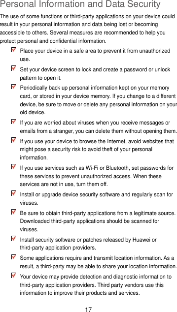 17 Personal Information and Data Security The use of some functions or third-party applications on your device could result in your personal information and data being lost or becoming accessible to others. Several measures are recommended to help you protect personal and confidential information.  Place your device in a safe area to prevent it from unauthorized use.  Set your device screen to lock and create a password or unlock pattern to open it.  Periodically back up personal information kept on your memory card, or stored in your device memory. If you change to a different device, be sure to move or delete any personal information on your old device.  If you are worried about viruses when you receive messages or emails from a stranger, you can delete them without opening them.  If you use your device to browse the Internet, avoid websites that might pose a security risk to avoid theft of your personal information.  If you use services such as Wi-Fi or Bluetooth, set passwords for these services to prevent unauthorized access. When these services are not in use, turn them off.  Install or upgrade device security software and regularly scan for viruses.  Be sure to obtain third-party applications from a legitimate source. Downloaded third-party applications should be scanned for viruses.  Install security software or patches released by Huawei or third-party application providers.  Some applications require and transmit location information. As a result, a third-party may be able to share your location information.  Your device may provide detection and diagnostic information to third-party application providers. Third party vendors use this information to improve their products and services. 