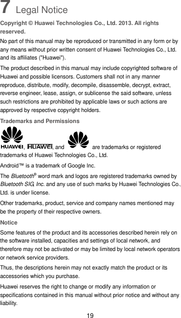 19 7 Legal Notice Copyright © Huawei Technologies Co., Ltd. 2013. All rights reserved. No part of this manual may be reproduced or transmitted in any form or by any means without prior written consent of Huawei Technologies Co., Ltd. and its affiliates (&quot;Huawei&quot;). The product described in this manual may include copyrighted software of Huawei and possible licensors. Customers shall not in any manner reproduce, distribute, modify, decompile, disassemble, decrypt, extract, reverse engineer, lease, assign, or sublicense the said software, unless such restrictions are prohibited by applicable laws or such actions are approved by respective copyright holders. Trademarks and Permissions ,  , and    are trademarks or registered trademarks of Huawei Technologies Co., Ltd. Android™ is a trademark of Google Inc. The Bluetooth® word mark and logos are registered trademarks owned by Bluetooth SIG, Inc. and any use of such marks by Huawei Technologies Co., Ltd. is under license.   Other trademarks, product, service and company names mentioned may be the property of their respective owners. Notice Some features of the product and its accessories described herein rely on the software installed, capacities and settings of local network, and therefore may not be activated or may be limited by local network operators or network service providers. Thus, the descriptions herein may not exactly match the product or its accessories which you purchase. Huawei reserves the right to change or modify any information or specifications contained in this manual without prior notice and without any liability. 